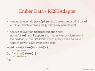 @stacylondoner
Ember Data - RESTAdapter
• needed to override ajaxOptions to make sure traditional
= true (which removes the [] from array parameters)
• needed to override handleResponse and
normalizeErrorResponse to map any error information in
the payload so that `reason` wasn’t empty when an issue
happened with saving/retrieving data
model.save().then(function() {
// success
}, function(reason) {
// failure
});
39
 