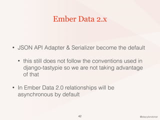 @stacylondoner
Ember Data 2.x
• JSON API Adapter & Serializer become the default
• this still does not follow the conventions used in
django-tastypie so we are not taking advantage
of that
• In Ember Data 2.0 relationships will be
asynchronous by default
42
 