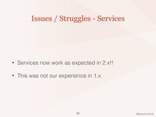 @stacylondoner
Issues / Struggles - Services
• Services now work as expected in 2.x!!
• This was not our experience in 1.x.
43
 