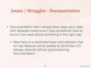 @stacylondoner
Issues / Struggles - Documentation
• Documentation hasn’t always been kept up to date
with released versions so it was sometimes hard to
know if you were doing something in the right way.
• Now there is a dedicated team and direction that
no new features will be added to the Ember 2.0
release channel without accompanying
documentation.
45
 