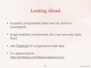 @stacylondoner
Looking Ahead
• routable components (then we can remove
controllers)
• angle bracket components (for true one-way data
ﬂow)
• use Fastboot for progressive web app
• 2.x deprecations  
http://emberjs.com/deprecations/v2.x/
47
 