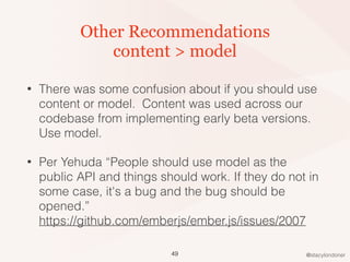 @stacylondoner
Other Recommendations
content > model
• There was some confusion about if you should use
content or model. Content was used across our
codebase from implementing early beta versions.
Use model.
• Per Yehuda “People should use model as the
public API and things should work. If they do not in
some case, it's a bug and the bug should be
opened.”  
https://github.com/emberjs/ember.js/issues/2007
49
 