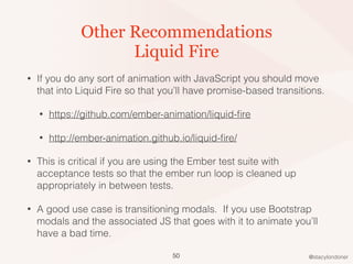 @stacylondoner
Other Recommendations
Liquid Fire
• If you do any sort of animation with JavaScript you should move
that into Liquid Fire so that you’ll have promise-based transitions.
• https://github.com/ember-animation/liquid-ﬁre
• http://ember-animation.github.io/liquid-ﬁre/
• This is critical if you are using the Ember test suite with
acceptance tests so that the ember run loop is cleaned up
appropriately in between tests.
• A good use case is transitioning modals. If you use Bootstrap
modals and the associated JS that goes with it to animate you’ll
have a bad time.
50
 