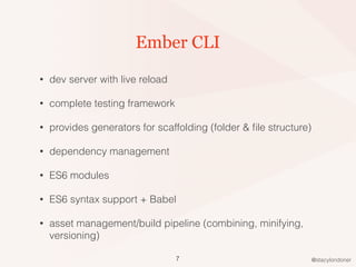 @stacylondoner
Ember CLI
• dev server with live reload
• complete testing framework
• provides generators for scaffolding (folder & ﬁle structure)
• dependency management
• ES6 modules
• ES6 syntax support + Babel
• asset management/build pipeline (combining, minifying,
versioning)
7
 