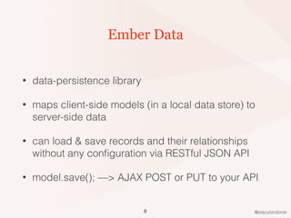 @stacylondoner
Ember Data
• data-persistence library
• maps client-side models (in a local data store) to
server-side data
• can load & save records and their relationships
without any conﬁguration via RESTful JSON API
• model.save(); —> AJAX POST or PUT to your API
8
 