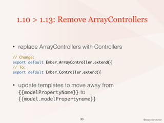 @stacylondoner
1.10 > 1.13: Remove ArrayControllers
• replace ArrayControllers with Controllers
// Change:
export default Ember.ArrayController.extend({
// To:
export default Ember.Controller.extend({
• update templates to move away from
{{modelPropertyName}} to
{{model.modelPropertyname}}
30
 