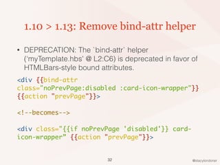 @stacylondoner
1.10 > 1.13: Remove bind-attr helper
• DEPRECATION: The `bind-attr` helper
(‘myTemplate.hbs' @ L2:C6) is deprecated in favor of
HTMLBars-style bound attributes.
<div {{bind-attr
class="noPrevPage:disabled :card-icon-wrapper"}}
{{action "prevPage"}}>
<!--becomes-->
<div class="{{if noPrevPage 'disabled'}} card-
icon-wrapper” {{action "prevPage"}}>
32
 