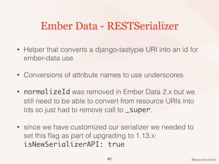 @stacylondoner
Ember Data - RESTSerializer
• Helper that converts a django-tastypie URI into an id for
ember-data use
• Conversions of attribute names to use underscores
• normalizeId was removed in Ember Data 2.x but we
still need to be able to convert from resource URIs into
Ids so just had to remove call to _super.
• since we have customized our serializer we needed to
set this ﬂag as part of upgrading to 1.13.x:
isNewSerializerAPI: true
40
 