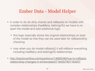 @stacylondoner
Ember Data - Model Helper
• in order to do do dirty checks and rollbacks on models with
complex relationships (hasMany, belongsTo) we have to re-
open the model and add additional logic
• this logic basically stores the original relationships on load
of the model so that they can be used later for rollback/dirty
checking
• now when you do model.rollback() it will rollback everything
including hasMany and belongsTo relationships
• http://stackoverﬂow.com/questions/14685046/how-to-rollback-
relationship-changes-in-emberdata/27184207#27184207
41
 