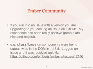 @stacylondoner
Ember Community
• If you run into an issue with a version you are
upgrading to you can log an issue on GitHub. My
experience has been really positive (people are
nice and helpful).
• e.g. classNames on components were being
output twice in the DOM in 1.13.8. Logged an
issue and it was resolved quickly. 
https://github.com/emberjs/ember.js/issues/12146
46
 
