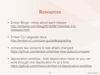 @stacylondoner
Resources
• Ember Blogs - notes about each release 
http://emberjs.com/blog/2015/08/13/ember-2-0-
released.html
• Ember CLI Upgrade docs  
http://ember-cli.com/user-guide/#upgrading
• compare two versions to see what’s changed 
https://github.com/ember-cli/ember-new-output/compare/
• deprecation workﬂow - hide deprecation noise so you can
work through one deprecation ﬁx at a time 
https://github.com/mixonic/ember-cli-deprecation-workﬂow
51
 