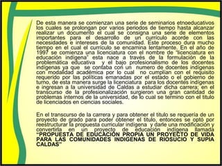 De esta manera se comienzan una serie de seminarios etnoeducativos
los cuales se prolongan por varios periodos de tiempo hasta alcanzar
realizar un documento el cual se consigna una serie de elementos
importantes para el desarrollo de un currículo acorde con las
necesidades e intereses de la comunidad. Este proceso dura mucho
tiempo en el cual el currículo se encamina lentamente. En el año de
1997 se comienza una licenciatura con el nombre de “licenciatura en
educación indígena” esta nace a través de la formulación de la
problemática educativa y el bajo profesionalismo de los docentes
indígenas ya que se contaba con un numero de docentes indígenas
con modalidad académica por lo cual no cumplían con el requisito
requerido por las políticas emanadas por el estado o el gobierno de
turno, de esta manera surge la licenciatura para los docentes indígenas
e ingresan a la universidad de Caldas a estudiar dicha carrera; en el
transcurso de la profesionalización surgieron una gran cantidad de
problemas internos de la universidad, de lo cual se termino con el titulo
de licenciados en ciencias sociales.
En el transcurso de la carrera y para obtener el titulo se requería de un
proyecto de grado para poder obtener el titulo, entonces se optó por
reestructurar la propuesta curricular indígena y darle una modificación y
convertirla en un proyecto de educación indígena llamada
“PROPUESTA DE EDUCACIÓN PROPIA UN PROYECTO DE VIDA
PARA LAS COMUNIDADES INDIGENAS DE RIOSUCIO Y SUPIA
CALDAS”
 