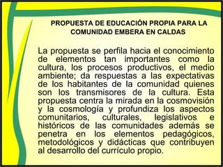 PROPUESTA DE EDUCACIÓN PROPIA PARA LA
COMUNIDAD EMBERA EN CALDAS
La propuesta se perfila hacia el conocimiento
de elementos tan importantes como la
cultura, los procesos productivos, el medio
ambiente; da respuestas a las expectativas
de los habitantes de la comunidad quienes
son los transmisores de la cultura. Esta
propuesta centra la mirada en la cosmovisión
y la cosmología y profundiza los aspectos
comunitarios, culturales, legislativos e
históricos de las comunidades además se
penetra en los elementos pedagógicos,
metodológicos y didácticas que contribuyen
al desarrollo del currículo propio.
 