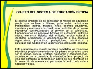 OBJETO DEL SISTEMA DE EDUCACIÓN PROPIA
El objetivo principal es de consolidar el modelo de educación
propia que conlleve a lideres, gobernantes, autoridades
tradicionales, padres, madres, niñas, agentes educativos,
maestros y maestras a la construcción colectiva de procesos
educativos contextualizados al servicio de la comunidad,
fundamentados en principios básicos de autonomía, reflexión
crítica, tolerancia, defensa del territorio, arraigo cultural e
identidad, propiciando el acompañamiento a los aspectos
organizativos, productivos, pedagógicos, económicos y
culturales que fundamentan la pervivencia del pueblo indígena.
Esta propuesta nos permite construir en MINGA los momentos
educativos propios cimentados en los pilares ancestrales como
son la unidad, cultura, territorio, autonomía y comunitariedad,
asumiendo con la comunidad la orientación de un proyecto de
vida que garantice la participación activa de sus miembros en
la proyección de su étnia y su permanencia dentro de la cultura
nacional y global.
 