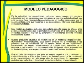 MODELO PEDAGOGICO
• En la actualidad las comunidades indígenas están regidas por procesos
educativos que se caracterizan por ser ajenos a nuestra realidad cultural, por
esta razón se hace necesario la construcción de un modelo pedagógico que no
sea implantado, sino que responda a las necesidades, intereses, expectativas
de las comunidades.
• Este modelo pedagógico debe ser comunitario, sencillo, capaz de ofrecer a las
personas los elementos que le permitan desenvolverse en la comunidad y otros
contextos, haciendo respetar su autonomía y reafirmando nuestra identidad
cultural como pueblo.
• Nuestra propuesta educativa se fundamenta en un modelo pedagógico Socio-
Humanístico Problematizante, cuyo centro principal es la comunidad y los
procesos que se desarrollan en su interior nacen de las expectativas,
necesidades del Pueblo Embera-chami de Caldas como resultado de la
consulta y concertación con las comunidades indígenas, como maestros del
territorio indígena y sus respectivas autoridades tradicionales y sabedores.
• Este modelo se caracteriza por tener en cuenta aspectos que constituyen un
mejoramiento de la Educación Propia y el fortalecimiento de la comunidad,
estas características se relacionan con lo comunitario, lo autónomo, la
participación, es flexible, intercultural, socio humanístico y problematizante
 