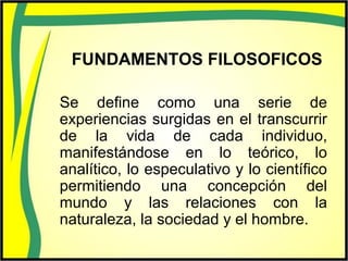 FUNDAMENTOS FILOSOFICOS
Se define como una serie de
experiencias surgidas en el transcurrir
de la vida de cada individuo,
manifestándose en lo teórico, lo
analítico, lo especulativo y lo científico
permitiendo una concepción del
mundo y las relaciones con la
naturaleza, la sociedad y el hombre.
 