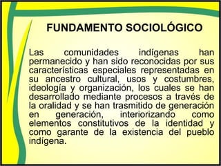 FUNDAMENTO SOCIOLÓGICO
Las comunidades indígenas han
permanecido y han sido reconocidas por sus
características especiales representadas en
su ancestro cultural, usos y costumbres,
ideología y organización, los cuales se han
desarrollado mediante procesos a través de
la oralidad y se han trasmitido de generación
en generación, interiorizando como
elementos constitutivos de la identidad y
como garante de la existencia del pueblo
indígena.
 