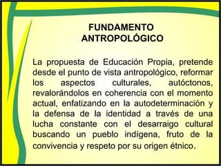 FUNDAMENTO
ANTROPOLÓGICO
La propuesta de Educación Propia, pretende
desde el punto de vista antropológico, reformar
los aspectos culturales, autóctonos,
revalorándolos en coherencia con el momento
actual, enfatizando en la autodeterminación y
la defensa de la identidad a través de una
lucha constante con el desarraigo cultural
buscando un pueblo indígena, fruto de la
convivencia y respeto por su origen étnico.
 