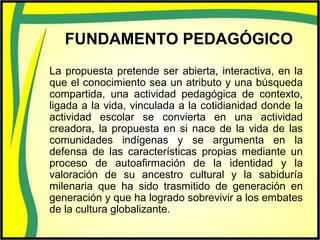 FUNDAMENTO PEDAGÓGICO
La propuesta pretende ser abierta, interactiva, en la
que el conocimiento sea un atributo y una búsqueda
compartida, una actividad pedagógica de contexto,
ligada a la vida, vinculada a la cotidianidad donde la
actividad escolar se convierta en una actividad
creadora, la propuesta en si nace de la vida de las
comunidades indígenas y se argumenta en la
defensa de las características propias mediante un
proceso de autoafirmación de la identidad y la
valoración de su ancestro cultural y la sabiduría
milenaria que ha sido trasmitido de generación en
generación y que ha logrado sobrevivir a los embates
de la cultura globalizante.
 