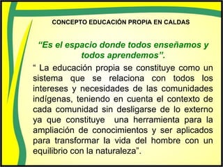 CONCEPTO EDUCACIÓN PROPIA EN CALDAS
“Es el espacio donde todos enseñamos y
todos aprendemos”.
“ La educación propia se constituye como un
sistema que se relaciona con todos los
intereses y necesidades de las comunidades
indígenas, teniendo en cuenta el contexto de
cada comunidad sin desligarse de lo externo
ya que constituye una herramienta para la
ampliación de conocimientos y ser aplicados
para transformar la vida del hombre con un
equilibrio con la naturaleza”.
 