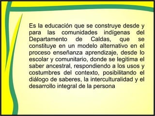 Es la educación que se construye desde y
para las comunidades indígenas del
Departamento de Caldas, que se
constituye en un modelo alternativo en el
proceso enseñanza aprendizaje, desde lo
escolar y comunitario, donde se legitima el
saber ancestral, respondiendo a los usos y
costumbres del contexto, posibilitando el
diálogo de saberes, la interculturalidad y el
desarrollo integral de la persona
 