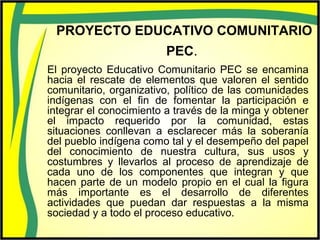 PROYECTO EDUCATIVO COMUNITARIO
PEC.
El proyecto Educativo Comunitario PEC se encamina
hacia el rescate de elementos que valoren el sentido
comunitario, organizativo, político de las comunidades
indígenas con el fin de fomentar la participación e
integrar el conocimiento a través de la minga y obtener
el impacto requerido por la comunidad, estas
situaciones conllevan a esclarecer más la soberanía
del pueblo indígena como tal y el desempeño del papel
del conocimiento de nuestra cultura, sus usos y
costumbres y llevarlos al proceso de aprendizaje de
cada uno de los componentes que integran y que
hacen parte de un modelo propio en el cual la figura
más importante es el desarrollo de diferentes
actividades que puedan dar respuestas a la misma
sociedad y a todo el proceso educativo.
 