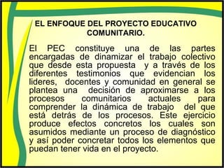 EL ENFOQUE DEL PROYECTO EDUCATIVO
COMUNITARIO.
El PEC constituye una de las partes
encargadas de dinamizar el trabajo colectivo
que desde esta propuesta y a través de los
diferentes testimonios que evidencian los
lideres, docentes y comunidad en general se
plantea una decisión de aproximarse a los
procesos comunitarios actuales para
comprender la dinámica de trabajo del que
está detrás de los procesos. Este ejercicio
produce efectos concretos los cuales son
asumidos mediante un proceso de diagnóstico
y así poder concretar todos los elementos que
puedan tener vida en el proyecto.
 