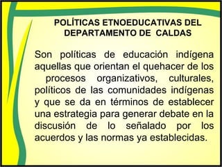 POLÍTICAS ETNOEDUCATIVAS DEL
DEPARTAMENTO DE CALDAS
Son políticas de educación indígena
aquellas que orientan el quehacer de los
procesos organizativos, culturales,
políticos de las comunidades indígenas
y que se da en términos de establecer
una estrategia para generar debate en la
discusión de lo señalado por los
acuerdos y las normas ya establecidas.
 