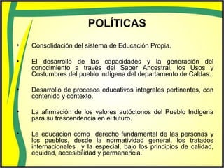 POLÍTICAS
• Consolidación del sistema de Educación Propia.
• El desarrollo de las capacidades y la generación del
conocimiento a través del Saber Ancestral, los Usos y
Costumbres del pueblo indígena del departamento de Caldas.
• Desarrollo de procesos educativos integrales pertinentes, con
contenido y contexto.
• La afirmación de los valores autóctonos del Pueblo Indígena
para su trascendencia en el futuro.
• La educación como derecho fundamental de las personas y
los pueblos, desde la normatividad general, los tratados
internacionales y la especial, bajo los principios de calidad,
equidad, accesibilidad y permanencia.
 
