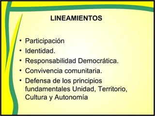 LINEAMIENTOS
• Participación
• Identidad.
• Responsabilidad Democrática.
• Convivencia comunitaria.
• Defensa de los principios
fundamentales Unidad, Territorio,
Cultura y Autonomía
 