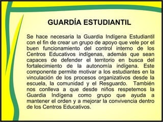 GUARDÍA ESTUDIANTIL
Se hace necesaria la Guardia Indígena Estudiantil
con el fin de crear un grupo de apoyo que vele por el
buen funcionamiento del control interno de los
Centros Educativos indígenas, además que sean
capaces de defender el territorio en busca del
fortalecimiento de la autonomía indígena. Este
componente permite motivar a los estudiantes en la
vinculación de los procesos organizativos desde la
escuela, la comunidad y el Resguardo. También
nos conlleva a que desde niños respetemos la
Guardia Indígena como grupo que ayuda a
mantener el orden y a mejorar la convivencia dentro
de los Centros Educativos.
 