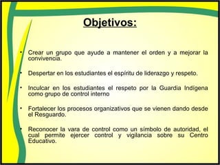 Objetivos:
• Crear un grupo que ayude a mantener el orden y a mejorar la
convivencia.
• Despertar en los estudiantes el espíritu de liderazgo y respeto.
• Inculcar en los estudiantes el respeto por la Guardia Indígena
como grupo de control interno
• Fortalecer los procesos organizativos que se vienen dando desde
el Resguardo.
• Reconocer la vara de control como un símbolo de autoridad, el
cual permite ejercer control y vigilancia sobre su Centro
Educativo.
 
