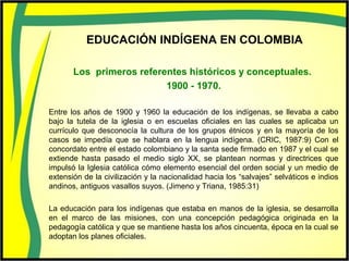 EDUCACIÓN INDÍGENA EN COLOMBIA
Los primeros referentes históricos y conceptuales.
1900 - 1970.
Entre los años de 1900 y 1960 la educación de los indígenas, se llevaba a cabo
bajo la tutela de la iglesia o en escuelas oficiales en las cuales se aplicaba un
currículo que desconocía la cultura de los grupos étnicos y en la mayoría de los
casos se impedía que se hablara en la lengua indígena. (CRIC, 1987:9) Con el
concordato entre el estado colombiano y la santa sede firmado en 1987 y el cual se
extiende hasta pasado el medio siglo XX, se plantean normas y directrices que
impulsó la Iglesia católica cómo elemento esencial del orden social y un medio de
extensión de la civilización y la nacionalidad hacia los “salvajes” selváticos e indios
andinos, antiguos vasallos suyos. (Jimeno y Triana, 1985:31)
La educación para los indígenas que estaba en manos de la iglesia, se desarrolla
en el marco de las misiones, con una concepción pedagógica originada en la
pedagogía católica y que se mantiene hasta los años cincuenta, época en la cual se
adoptan los planes oficiales.
 