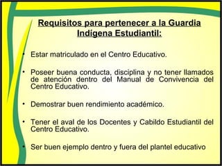 Requisitos para pertenecer a la Guardia
Indígena Estudiantil:
• Estar matriculado en el Centro Educativo.
• Poseer buena conducta, disciplina y no tener llamados
de atención dentro del Manual de Convivencia del
Centro Educativo.
• Demostrar buen rendimiento académico.
• Tener el aval de los Docentes y Cabildo Estudiantil del
Centro Educativo.
• Ser buen ejemplo dentro y fuera del plantel educativo
 