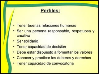 Perfiles:
• Tener buenas relaciones humanas
• Ser una persona responsable, respetuosa y
creativa
• Ser solidario
• Tener capacidad de decisión
• Debe estar dispuesto a fomentar los valores
• Conocer y practicar los deberes y derechos
• Tener capacidad de convocatoria
 