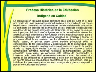 Proceso Histórico de la Educación
Indígena en Caldas
La propuesta en Riosucio caldas comienza en el año de 1992 en el cual
por medio de unos seminarios etnoeducativos y por medio de un centro
experimental piloto entidad del estado y el mismo ministerio de educación,
se comienza un proceso de asimilación de los procesos etnoeducativos
alrededor de los grupos indígenas de Colombia, es así como en nuestro
municipio y en los territorios indígenas se ve la necesidad de desarrollar
alternativas que orienten a la formulación de una nueva educación para la
población indígena. Con esta nueva inquietud se empieza a formar el
programa, dándole un comienzo en los diferentes lineamientos que se
debía seguir, el primer paso como medida primordial seria el
conocimiento de las necesidades y expectativas de la comunidad, para
esto entonces se realiza un diagnostico preeliminar como punto de partida
donde se especifique cuales son los problemas en cuanto a salud,
alimentación, territorio, recursos naturales, comercialización, vivienda,
educación entre otros, ya conocido este listado de necesidades e
intereses de la comunidad, se comienza a estructurar un plan de estudios
donde el eje principal es la comunidad; a este plan de estudio se tendrá
en cuenta todas las necesidades encontradas en el diagnostico, para así
fortalecer los procesos que se vienen construyendo y que son requeridos
por las comunidades indígenas.
 