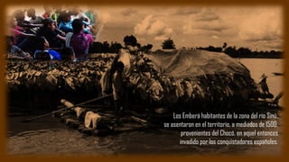 Los Emberá habitantes de la zona del río Sinú,
se asentaron en el territorio, a mediados de 1500,
provenientes del Chocó, en aquel entonces
invadido por los conquistadores españoles.
 