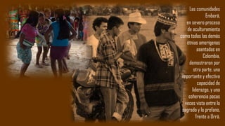 Las comunidades
Emberá,
en severo proceso
de aculturamiento
como todas las demás
étnias amerígenas
asentadas en
Colombia,
demostraron por
otra parte, una
importante y efectiva
capacidad de
liderazgo, y una
coherencia pocas
veces vista entre lo
sagrado y lo profano,
frente a Urrá.
 