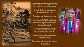 Dijeron los funcionarios y gobernantes
que con Urrá ocurriría lo siguiente:
Se controlarían las inundaciones
recurrentes del río Sinú.
Se mejoraría el drenaje de tierras.
Se irrigarían 150.000 hectáreas a
través de la regulación del distrito
de riego Córdoba II.
Se recuperarían ecológicamente
importantes recursos naturales.
Se aumentarían los niveles de agua
durante el estiaje.
Se aumentaría la producción agrícola
y de alimentos.
 