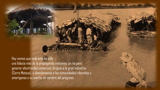 Hoy vemos que todo esto ha sido
una falacia más de la propaganda: matamos un río para
generar electricidad comercial, dirigida a la gran industria
(Cerro Matoso), y abandonamos a las comunidades ribereñas y
amerígenas a su suerte, en nombre del progreso.
 