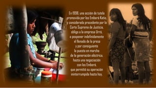 En 1998, una acción de tutela
promovida por los Emberá Katio,
y considerada procedente por la
Corte Suprema de Justicia,
obligo a la empresa Urrá,
a posponer indefinidamente
el llenado de la presa
y por consiguiente
la puesta en marcha
de la generación eléctrica,
hasta una negociación
con los Emberá,
que permitió su operación
ininterrumpida hasta hoy.
 