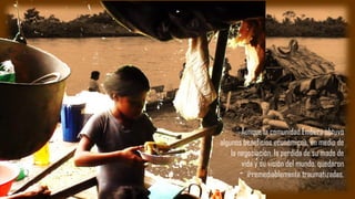 Aunque la comunidad Emberá obtuvo
algunos beneficios económicos, en medio de
la negociación, la perdida de su modo de
vida y su visión del mundo, quedaron
irremediablemente traumatizadas.
 