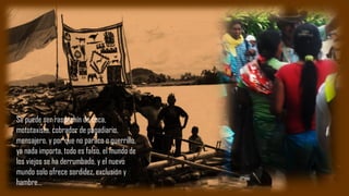 Se puede ser raspachín de coca,
mototaxista, cobrador de pagadiario,
mensajero, y por que no paraco o guerrillo,
ya nada importa, todo es falso, el mundo de
los viejos se ha derrumbado, y el nuevo
mundo solo ofrece sordidez, exclusión y
hambre…
 