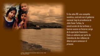 En los años 80, una compañía
soviética, contrató con el gobierno
nacional, bajo la presidencia de
Julio Cesar Turbay, la
construcción de las turbinas, y
bancos suecos se hicieron cargo
de la operación financiera.
Hubo un adelanto por parte de
Colombia de diez millones de
dólares para comenzar el
proceso.
La balsa emblemática Emberá Catio. Adiós al río Sinú. 1994
Foto: Alberto Piedra
 