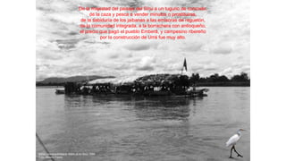 De la majestad del paisaje del Sinú a un tugurio de concreto,
de la caza y pesca a vender minutos o prostituirse,
de la sabiduría de los jaibanas a las emisoras de reguetón,
de la comunidad integrada, a la borrachera con antioqueño,
el precio que pagó el pueblo Emberá, y campesino ribereño
por la construcción de Urrá fue muy alto.
Balsa colectiva Emberá. Adiós al río Sinú. 1994
Foto: Alberto Piedra
 