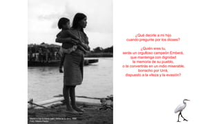 ¿Qué decirle a mi hijo
cuando pregunte por los dioses?
¿Quién eres tu,
serás un orgulloso campeón Emberá,
que mantenga con dignidad
la memoria de su pueblo,
o te convertirás en un indio miserable,
borracho por Urrá,
dispuesto a la vileza y la evasión?
Madre e hija Emberá Catio. Adiós al río Sinú. 1994
Foto: Alberto Piedra
 