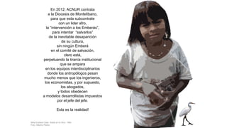 En 2012, ACNUR contrata
a la Diocesis de Montelíbano,
para que esta subcontrate
con un lider afro,
la “intervención a los Emberás”,
para intentar “salvarlos”
de la inevitable desaparición
de su cultura,
sin ningún Emberá
en el comité de salvación,
claro está,
perpetuando la tiranía institucional
que se ampara
en los equipos interdisciplinarios
donde los antropólogos pesan
mucho menos que los ingenieros,
los economistas, y por supuesto,
los abogados,
y todos obedecen
a modelos desarrollistas impuestos
por el jefe del jefe.
Esta es la realidad!
Niña Emberá Catio. Adiós al río Sinú. 1994
Foto: Alberto Piedra
 