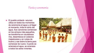 Fiesta y ceremonia
 El pueblo emberá– wounan
utiliza en todos los momentos
de ceremonia el agua y al llegar
el momento, imita el canto del
agua. Sus canciones comienzan
en los arroyos más pequeños,
se transforma en caudalosos
ríos, desemboca en océanos
majestuosos y en nubes de
trueno y cae sobre la tierra para
comenzar de nuevo. Cuando se
amenaza el agua, se amenaza
a todos los seres vivientes.
 