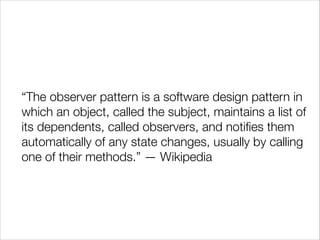 “The observer pattern is a software design pattern in
which an object, called the subject, maintains a list of
its dependents, called observers, and notiﬁes them
automatically of any state changes, usually by calling
one of their methods.” — Wikipedia

 