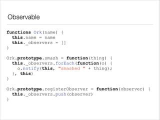 Observable
functions Ork(name) {
this.name = name
this._observers = []
}
!

Ork.prototype.smash = function(thing) {
this._observers.forEach(function(o) {
o.notify(this, "smashed " + thing);
}, this)
}
!

Ork.prototype.registerObserver = function(observer) {
this._observers.push(observer)
}

 